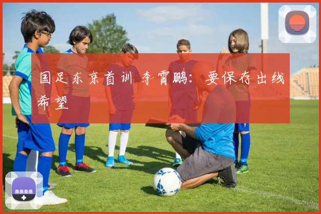 国足东京首训 李霄鹏：要保存出线希望