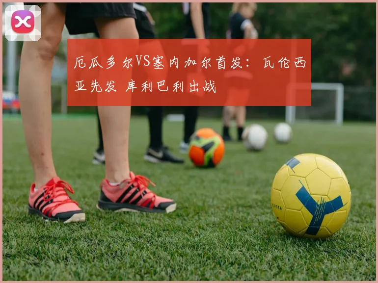 厄瓜多尔VS塞内加尔首发：瓦伦西亚先发 库利巴利出战