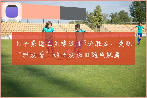 打平桑德兰无缘追击5连胜后，曼联“理发哥”的长发仍旧随风飘舞