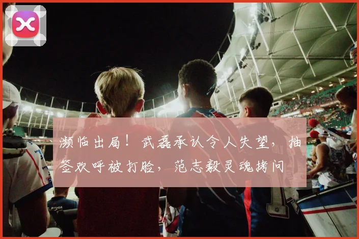 濒临出局！武磊承认令人失望，抽签欢呼被打脸，范志毅灵魂拷问