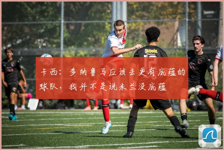 卡西：多纳鲁马应该去更有底蕴的球队，我并不是说米兰没底蕴