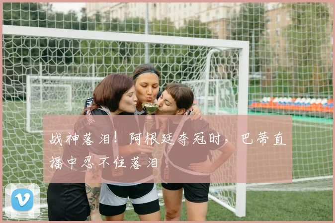战神落泪！阿根廷夺冠时，巴蒂直播中忍不住落泪