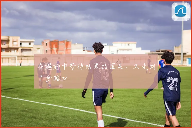 在尴尬中等待结果的国足，又走到了岔路口