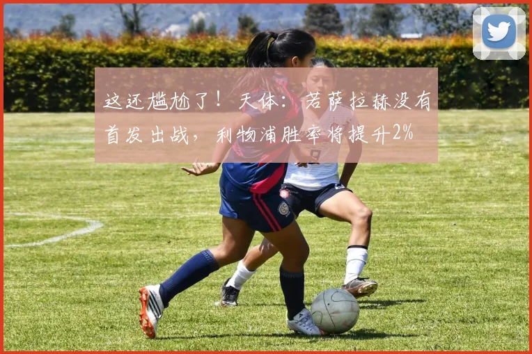 这还尴尬了！天体：若萨拉赫没有首发出战，利物浦胜率将提升2%