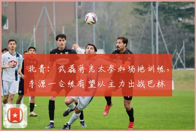 北青：武磊蒋光太参加场地训练，李源一合练有望以主力出战巴林