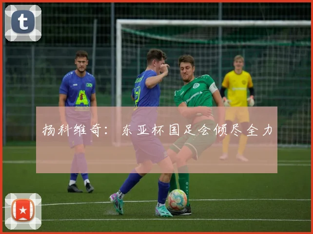 扬科维奇：东亚杯国足会倾尽全力