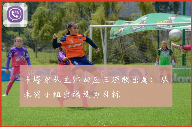 卡塔尔队主帅回应三连败出局：从未将小组出线设为目标