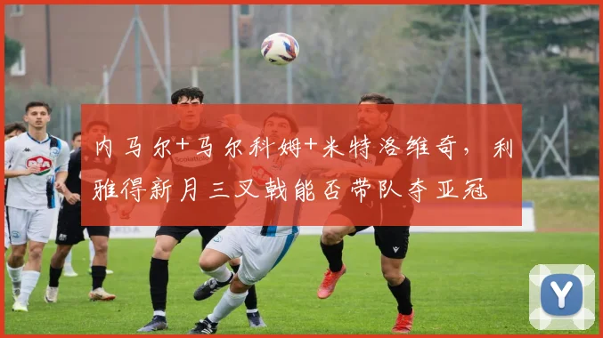内马尔+马尔科姆+米特洛维奇，利雅得新月三叉戟能否带队夺亚冠