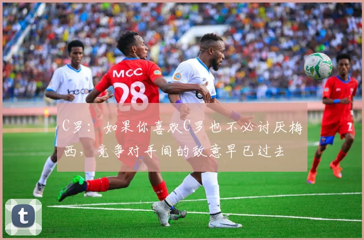 C罗：如果你喜欢C罗也不必讨厌梅西，竞争对手间的敌意早已过去