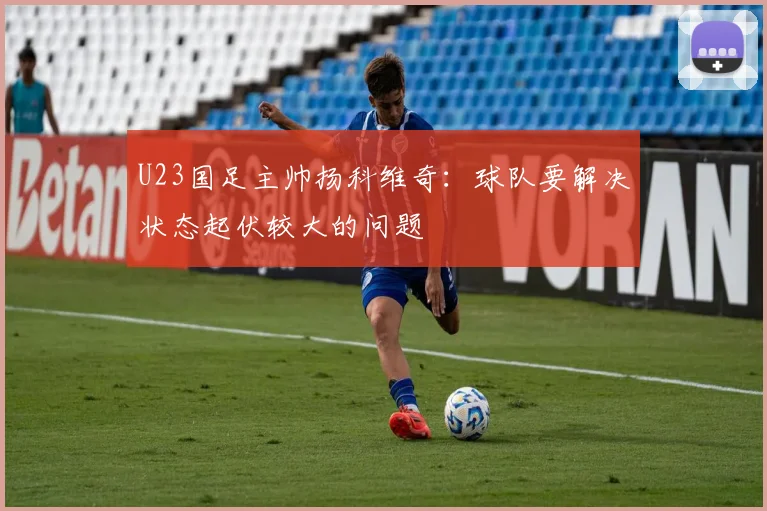 U23国足主帅扬科维奇：球队要解决状态起伏较大的问题