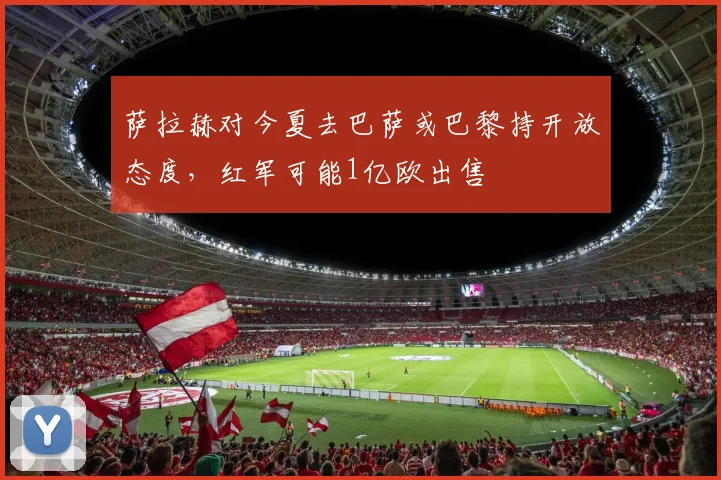 萨拉赫对今夏去巴萨或巴黎持开放态度，红军可能1亿欧出售