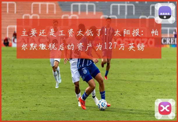 主要还是工资太低了！太阳报：帕尔默缴税后的资产为127万英镑