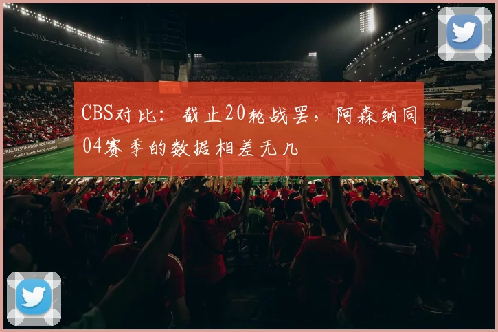 CBS对比：截止20轮战罢，阿森纳同04赛季的数据相差无几