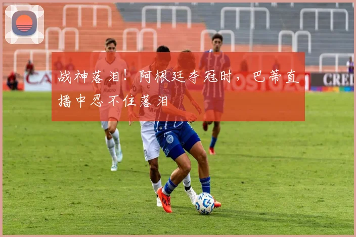 战神落泪！阿根廷夺冠时，巴蒂直播中忍不住落泪