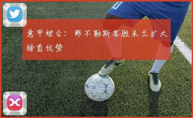 意甲综合：那不勒斯客胜米兰扩大榜首优势