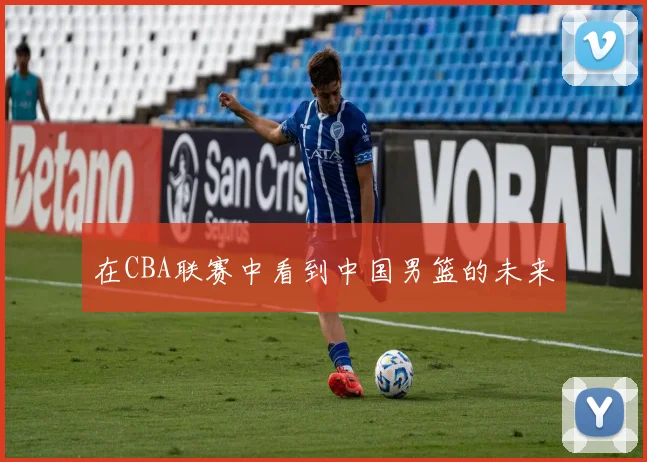 在CBA联赛中看到中国男篮的未来