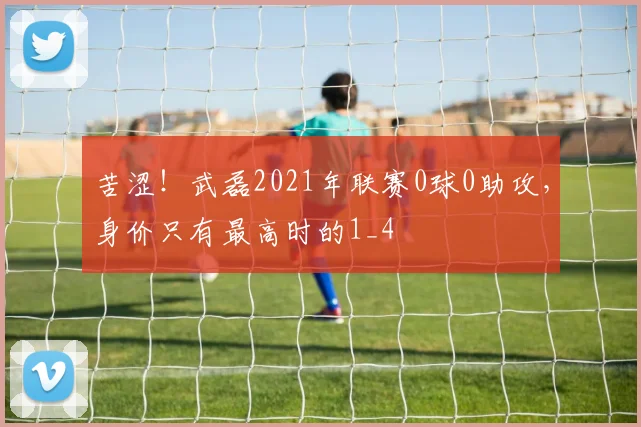 苦涩！武磊2021年联赛0球0助攻，身价只有最高时的1_4