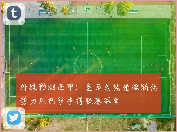 外媒预测西甲：皇马或凭借微弱优势力压巴萨夺得联赛冠军