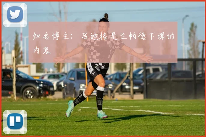 知名博主：吕迪格是兰帕德下课的内鬼