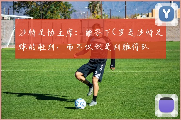 沙特足协主席：能签下C罗是沙特足球的胜利，而不仅仅是利雅得队