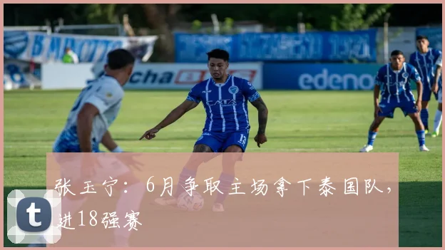 张玉宁：6月争取主场拿下泰国队，进18强赛