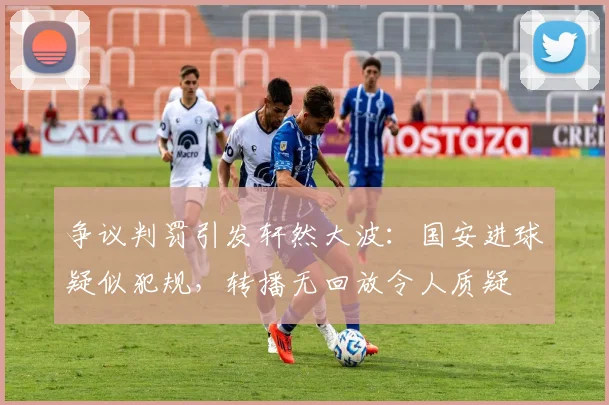 争议判罚引发轩然大波：国安进球疑似犯规，转播无回放令人质疑
