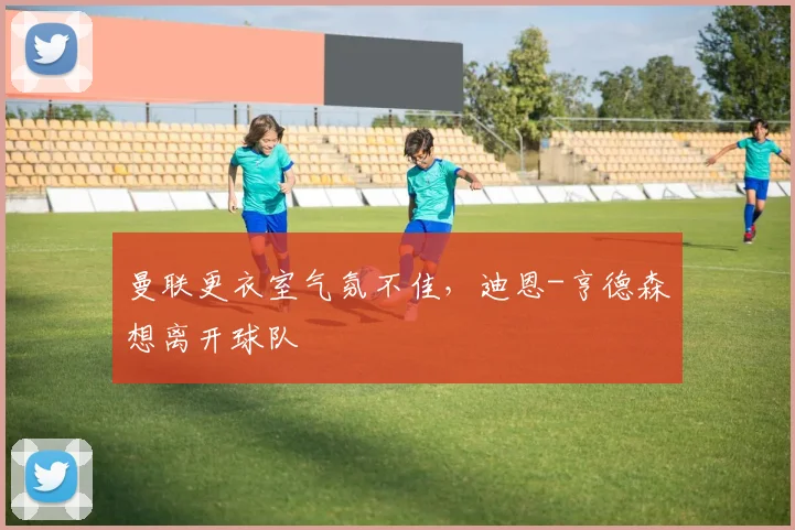 曼联更衣室气氛不佳，迪恩-亨德森想离开球队