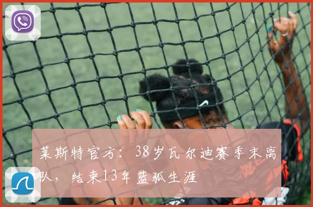 莱斯特官方：38岁瓦尔迪赛季末离队，结束13年蓝狐生涯