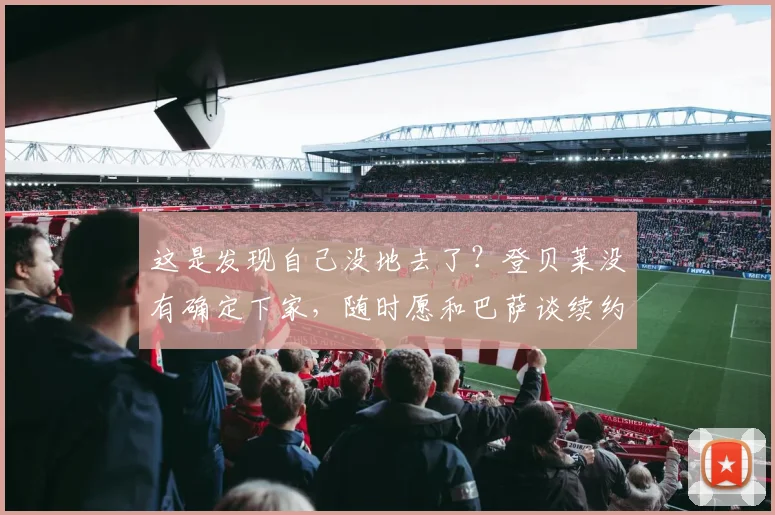这是发现自己没地去了？登贝莱没有确定下家，随时愿和巴萨谈续约