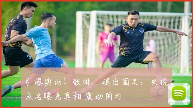引爆舆论！张琳芃退出国足，央视点名曝光真相 震动国内