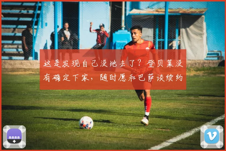 这是发现自己没地去了？登贝莱没有确定下家，随时愿和巴萨谈续约