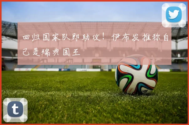 回归国家队即助攻！伊布发推称自己是瑞典国王